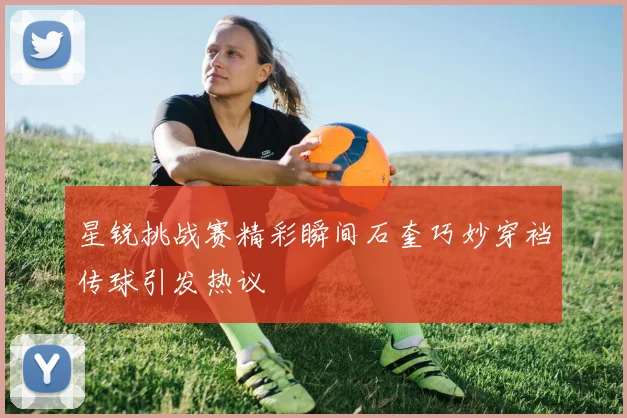 星锐挑战赛精彩瞬间石奎巧妙穿裆传球引发热议